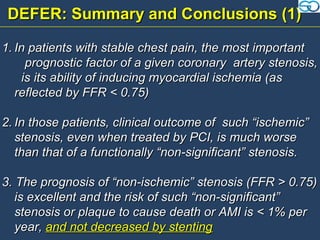 DEFER: Summary and Conclusions (1)

1. In patients with stable chest pain, the most important
     prognostic factor of a given coronary artery stenosis,
    is its ability of inducing myocardial ischemia (as
   reflected by FFR < 0.75)

2. In those patients, clinical outcome of such “ischemic”
   stenosis, even when treated by PCI, is much worse
   than that of a functionally “non-significant” stenosis.

3. The prognosis of “non-ischemic” stenosis (FFR > 0.75)
   is excellent and the risk of such “non-significant”
   stenosis or plaque to cause death or AMI is < 1% per
   year, and not decreased by stenting
 