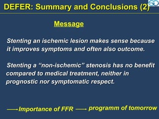 DEFER: Summary and Conclusions (2)

               Message

Stenting an ischemic lesion makes sense because
it improves symptoms and often also outcome.

Stenting a “non-ischemic” stenosis has no benefit
compared to medical treatment, neither in
prognostic nor symptomatic respect.



    Importance of FFR      programm of tomorrow
 