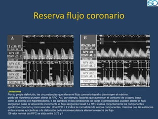 Reserva flujo coronario




Limitaciones
Por su propia definición, las circunstancias que alteran el flujo coronario basal o disminuyen el máximo
grado de hiperemia pueden alterar la RFC Así, por ejemplo, factores que aumentan el consumo de oxígeno basal
como la anemia o el hipertiroidismo, o los cambios en las condiciones de carga o contractilidad, pueden alterar el flujo
sanguíneo basal la taquicardia incrementa el flujo sanguíneo basal La RFC evalúa conjuntamente los componentes
epicárdico coronario y microvascular. Una RFC > 2 indica la normalidad de ambos componentes, mientras que las estenosis
en las arterias epicárdicas o la disfunción de la microvasculatura alteran la reserva de flujo
 El valor normal de rRFC se sitúa entre 0,75 y 1
 