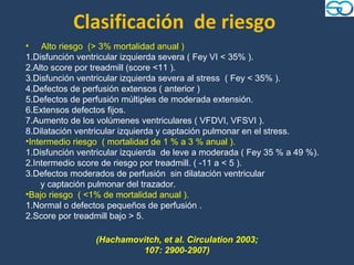 Clasificación de riesgo
• Alto riesgo (> 3% mortalidad anual )
1.Disfunción ventricular izquierda severa ( Fey VI < 35% ).
2.Alto score por treadmill (score <11 ).
3.Disfunción ventricular izquierda severa al stress ( Fey < 35% ).
4.Defectos de perfusión extensos ( anterior )
5.Defectos de perfusión múltiples de moderada extensión.
6.Extensos defectos fijos.
7.Aumento de los volúmenes ventriculares ( VFDVI, VFSVI ).
8.Dilatación ventricular izquierda y captación pulmonar en el stress.
•Intermedio riesgo ( mortalidad de 1 % a 3 % anual ).
1.Disfunción ventricular izquierda de leve a moderada ( Fey 35 % a 49 %).
2.Intermedio score de riesgo por treadmill. ( -11 a < 5 ).
3.Defectos moderados de perfusión sin dilatación ventricular
    y captación pulmonar del trazador.
•Bajo riesgo ( <1% de mortalidad anual ).
1.Normal o defectos pequeños de perfusión .
2.Score por treadmill bajo > 5.

                 (Hachamovitch, et al. Circulation 2003;
                          107: 2900-2907)
 