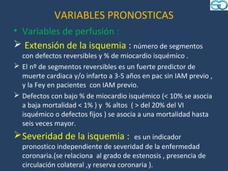 VARIABLES PRONOSTICAS
• Variables de perfusión :
 Extensión de la isquemia : número de segmentos
  con defectos reversibles y % de miocardio isquémico .
 El nº de segmentos reversibles es un fuerte predictor de
  muerte cardiaca y/o infarto a 3-5 años en pac sin IAM previo ,
  y la Fey en pacientes con IAM previo.
 Defectos con bajo % de miocardio isquémico (< 10% se asocia
  a baja mortalidad < 1% ) y % altos ( > del 20% del VI
  isquémico o defectos fijos ) se asocia a una mortalidad hasta
  seis veces mayor.
 Severidad de la isquemia :            es un indicador
  pronostico independiente de severidad de la enfermedad
  coronaria.(se relaciona al grado de estenosis , presencia de
  circulación colateral ,y reserva coronaria ).
 