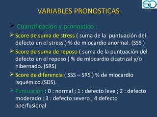 VARIABLES PRONOSTICAS
 Cuantificación y pronostico :
 Score de suma de stress ( suma de la puntuación del
  defecto en el stress.) % de miocardio anormal. (SSS )
 Score de suma de reposo ( suma de la puntuación del
  defecto en el reposo ) % de miocardio cicatrizal y/o
  hibernado. (SRS)
 Score de diferencia ( SSS – SRS ) % de miocardio
  isquémico.(SDS).
 Puntuación : 0 : normal ; 1 : defecto leve ; 2 : defecto
  moderado ; 3 : defecto severo ; 4 defecto
  aperfusional.
 