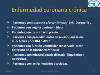 Enfermedad coronaria crónica
  Pacientes con sospecha y/o confirmada Enf. Coronaria .
  Pacientes con angina o asintomáticos
  Pacientes con o sin infarto previo
  Pacientes con procedimientos de revascularización
   miocárdica por CRM o APTC.
  Pacientes con función ventricular conservada o con
   deterioro de la función ventricular
  Pacientes con miocardiopatía dilatada (isquémico /
   necrótica).
  Pacientes con enfermedades asociadas.

23/10/12               Sanatorio Modelo Quilmes             2
 