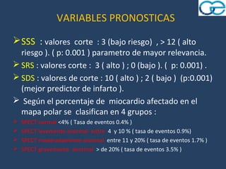 VARIABLES PRONOSTICAS
 SSS : valores corte : 3 (bajo riesgo) , > 12 ( alto
  riesgo ). ( p: 0.001 ) parametro de mayor relevancia.
 SRS : valores corte : 3 ( alto ) ; 0 (bajo ). ( p: 0.001) .
 SDS : valores de corte : 10 ( alto ) ; 2 ( bajo ) (p:0.001)
  (mejor predictor de infarto ).
 Según el porcentaje de miocardio afectado en el
  mapa polar se clasifican en 4 grupos :
   SPECT normal <4% ( Tasa de eventos 0.4% )
   SPECT levemente anormal entre 4 y 10 % ( tasa de eventos 0.9%)
   SPECT moderadamente anormal entre 11 y 20% ( tasa de eventos 1.7% )
   SPECT gravemente anormal > de 20% ( tasa de eventos 3.5% )
 