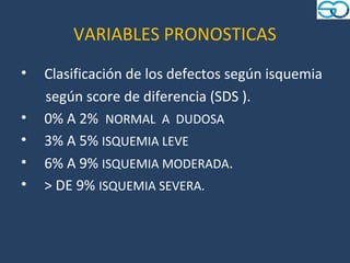 VARIABLES PRONOSTICAS
•   Clasificación de los defectos según isquemia
    según score de diferencia (SDS ).
•   0% A 2% NORMAL A DUDOSA
•   3% A 5% ISQUEMIA LEVE
•   6% A 9% ISQUEMIA MODERADA.
•   > DE 9% ISQUEMIA SEVERA.
 
