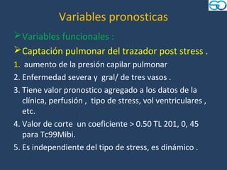 Variables pronosticas
 Variables funcionales :
 Captación pulmonar del trazador post stress .
1. aumento de la presión capilar pulmonar
2. Enfermedad severa y gral/ de tres vasos .
3. Tiene valor pronostico agregado a los datos de la
   clínica, perfusión , tipo de stress, vol ventriculares ,
   etc.
4. Valor de corte un coeficiente > 0.50 TL 201, 0, 45
   para Tc99Mibi.
5. Es independiente del tipo de stress, es dinámico .
 