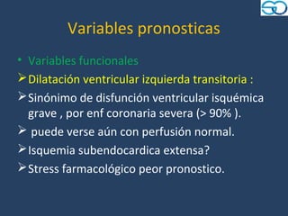 Variables pronosticas
• Variables funcionales
 Dilatación ventricular izquierda transitoria :
 Sinónimo de disfunción ventricular isquémica
  grave , por enf coronaria severa (> 90% ).
 puede verse aún con perfusión normal.
 Isquemia subendocardica extensa?
 Stress farmacológico peor pronostico.
 