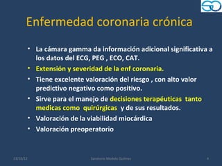 Enfermedad coronaria crónica
           • La cámara gamma da información adicional significativa a
             los datos del ECG, PEG , ECO, CAT.
           • Extensión y severidad de la enf coronaria.
           • Tiene excelente valoración del riesgo , con alto valor
             predictivo negativo como positivo.
           • Sirve para el manejo de decisiones terapéuticas tanto
             medicas como quirúrgicas y de sus resultados.
           • Valoración de la viabilidad miocárdica
           • Valoración preoperatorio


23/10/12                      Sanatorio Modelo Quilmes             4
 