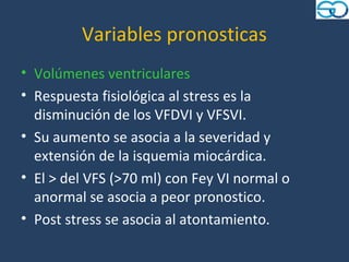 Variables pronosticas
• Volúmenes ventriculares
• Respuesta fisiológica al stress es la
  disminución de los VFDVI y VFSVI.
• Su aumento se asocia a la severidad y
  extensión de la isquemia miocárdica.
• El > del VFS (>70 ml) con Fey VI normal o
  anormal se asocia a peor pronostico.
• Post stress se asocia al atontamiento.
 