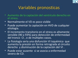 Variables pronosticas
• Aumento de la captación del ventrículo derecho en
  el stress.
• Normalmente el VD es poco visible
• Puede aumentar la captación en HVD de cualquier
  etiología.
• El incremento transitorio en el stress es altamente
  sensible (90 a 93%) para detección de enfermedad
  del tronco CI , o de múltiples vasos.
• La fisiología seria una disfunción VI isquémica que
  aumenta la presión en forma retrograda al circuito
  derecho y disminución de la captación del VI .
• Puede estar ausente si se asocia a enfermedad
  severa de CD.
 
