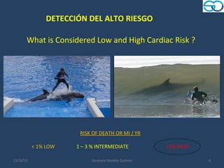 DETECCIÓN DEL ALTO RIESGO

       What is Considered Low and High Cardiac Risk ?




                       RISK OF DEATH OR MI / YR

           < 1% LOW   1 – 3 % INTERMEDIATE            >3% HIGH

23/10/12                   Sanatorio Modelo Quilmes              8
 