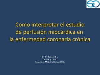 Como interpretar el estudio
   de perfusión miocárdica en
la enfermedad coronaria crónica

                 Dr. De Benedetti L
                  Cardiólogo SMQ
         Servicio de Medicina Nuclear SMQ
 