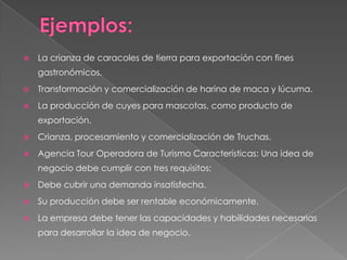    La crianza de caracoles de tierra para exportación con fines
    gastronómicos.
   Transformación y comercialización de harina de maca y lúcuma.
   La producción de cuyes para mascotas, como producto de
    exportación.
   Crianza, procesamiento y comercialización de Truchas.
   Agencia Tour Operadora de Turismo Características: Una idea de
    negocio debe cumplir con tres requisitos:
   Debe cubrir una demanda insatisfecha.
   Su producción debe ser rentable económicamente.
   La empresa debe tener las capacidades y habilidades necesarias
    para desarrollar la idea de negocio.
 