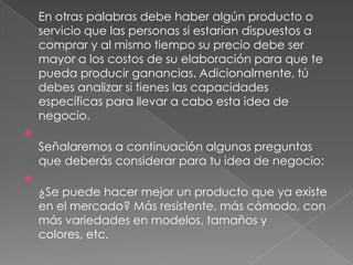 En otras palabras debe haber algún producto o
    servicio que las personas si estarían dispuestos a
    comprar y al mismo tiempo su precio debe ser
    mayor a los costos de su elaboración para que te
    pueda producir ganancias. Adicionalmente, tú
    debes analizar si tienes las capacidades
    específicas para llevar a cabo esta idea de
    negocio.

    Señalaremos a continuación algunas preguntas
    que deberás considerar para tu idea de negocio:

    ¿Se puede hacer mejor un producto que ya existe
    en el mercado? Más resistente, más cómodo, con
    más variedades en modelos, tamaños y
    colores, etc.
 