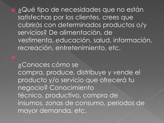    ¿Qué tipo de necesidades que no están
    satisfechas por los clientes, crees que
    cubrirás con determinados productos o/y
    servicios? De alimentación, de
    vestimenta, educación, salud, información,
    recreación, entretenimiento, etc.

    ¿Conoces cómo se
    compra, produce, distribuye y vende el
    producto y/o servicio que ofrecerá tu
    negocio? Conocimiento
    técnico, productivo, compra de
    insumos, zonas de consumo, periodos de
    mayor demanda, etc.
 