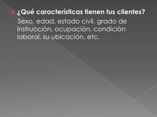    ¿Qué características tienen tus clientes?
    Sexo, edad, estado civil, grado de
    instrucción, ocupación, condición
    laboral, su ubicación, etc.
 