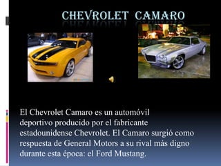 CHEVROLET CAMARO




El Chevrolet Camaro es un automóvil
deportivo producido por el fabricante
estadounidense Chevrolet. El Camaro surgió como
respuesta de General Motors a su rival más digno
durante esta época: el Ford Mustang.
 
