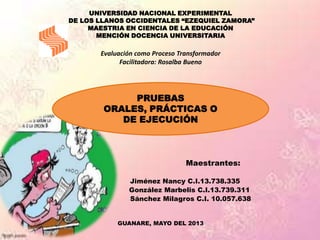 UNIVERSIDAD NACIONAL EXPERIMENTAL
DE LOS LLANOS OCCIDENTALES “EZEQUIEL ZAMORA”
MAESTRIA EN CIENCIA DE LA EDUCACIÓN
MENCIÓN DOCENCIA UNIVERSITARIA
Evaluación como Proceso Transformador
Facilitadora: Rosalba Bueno
Maestrantes:
Jiménez Nancy C.I.13.738.335
González Marbelis C.I.13.739.311
Sánchez Milagros C.I. 10.057.638
GUANARE, MAYO DEL 2013
PRUEBAS
ORALES, PRÁCTICAS O
DE EJECUCIÓN
 