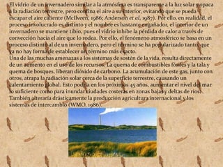 El vidrio de un invernadero similar a la atmósfera es transparente a la luz solar y opaca a la radiación terrestre, pero confina el aire a su interior, evitando que se pueda escapar el aire caliente (McIlveen, 1986; Anderson et al, 1987). Por ello, en realidad, el proceso involucrado es distinto y el nombre es bastante engañador, el interior de un invernadero se mantiene tibio, pues el vidrio inhibe la pérdida de calor a través de convección hacia el aire que lo rodea. Por ello, el fenómeno atmosférico se basa en un proceso distinto al de un invernadero, pero el término se ha popularizado tanto, que ya no hay forma de establecer un término más exacto.Una de las muchas amenazas a los sistemas de sostén de la vida, resulta directamente de un aumento en el uso de los recursos. La quema de combustibles fósiles y la tala y quema de bosques, liberan dióxido de carbono. La acumulación de este gas, junto con otros, atrapa la radiación solar cerca de la superficie terrestre, causando un calentamiento global. Esto podría en los próximos 45 años, aumentar el nivel del mar lo suficiente como para inundar ciudades costeras en zonas bajas y deltas de ríos. También alteraría drásticamente la producción agricultura internacional y los sistemas de intercambio (WMO, 1986).