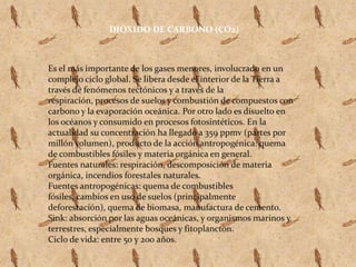 DIÓXIDO DE CARBONO (CO2)Es el más importante de los gases menores, involucrado en un complejo ciclo global. Se libera desde el interior de la Tierra a través de fenómenos tectónicos y a través de la respiración, procesos de suelos y combustión de compuestos con carbono y la evaporación oceánica. Por otro lado es disuelto en los océanos y consumido en procesos fotosintéticos. En la actualidad su concentración ha llegado a 359 ppmv (partes por millón volumen), producto de la acción antropogénica: quema de combustibles fósiles y materia orgánica en general.Fuentes naturales: respiración, descomposición de materia orgánica, incendios forestales naturales. Fuentes antropogénicas: quema de combustibles fósiles, cambios en uso de suelos (principalmente deforestación), quema de biomasa, manufactura de cemento.Sink: absorción por las aguas oceánicas, y organismos marinos y terrestres, especialmente bosques y fitoplancton.Ciclo de vida: entre 50 y 200 años.