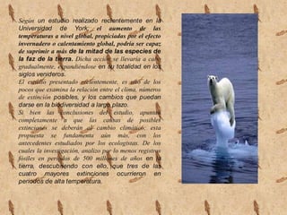 Según un estudio realizado recientemente en la Universidad de York; el aumento de las temperaturas a nivel global, propiciadas por el efecto invernadero o calentamiento global, podría ser capaz de suprimir a más de la mitad de las especies de la faz de la tierra. Dicha acción se llevaría a cabo gradualmente, expandiéndose en su totalidad en los siglos venideros.El estudio presentado recientemente, es uno de los pocos que examina la relación entre el clima, números de extinción posibles, y los cambios que puedan darse en la biodiversidad a largo plazo. Si bien las conclusiones del estudio, apuntan completamente a que las causas de posibles extinciones se deberán al cambio climático; esta propuesta se fundamenta aún más, con los antecedentes estudiados por los ecologistas. De los cuales la investigación, analizo por lo menos registros fósiles en periodos de 500 millones de años en la tierra, descubriendo con ello, que tres de las cuatro mayores extinciones ocurrieron en periodos de alta temperatura.