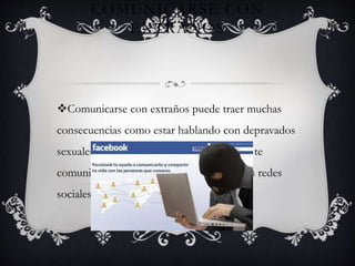 COMUNICARSE CON
EXTRAÑOS
Comunicarse con extraños puede traer muchas
consecuencias como estar hablando con depravados
sexuales que te arruinen la vida por eso no te
comuniques con extraños en especial en las redes
sociales