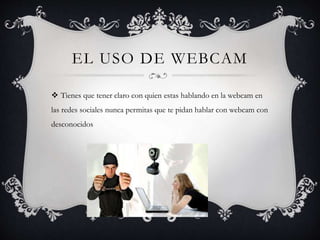 EL USO DE WEBCAM
Tienes que tener claro con quien estas hablando en la webcam en
las redes sociales nunca permitas que te pidan hablar con webcam con
desconocidos