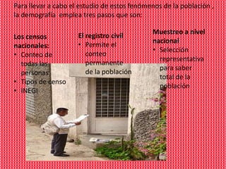 Para llevar a cabo el estudio de estos fenómenos de la población ,
la demografía emplea tres pasos que son:

                                             Muestreo a nivel
Los censos           El registro civil
                                             nacional
nacionales:          • Permite el
                                             • Selección
• Conteo de             conteo
                                               representativa
  todas las             permanente
                                               para saber
  personas              de la población
                                               total de la
• Tipos de censo
                                               población
• INEGI
 