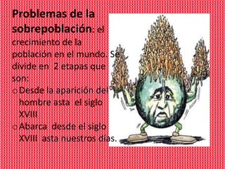 Problemas de la
sobrepoblación: el
crecimiento de la
población en el mundo. Se
divide en 2 etapas que
son:
o Desde la aparición del
  hombre asta el siglo
  XVIII
o Abarca desde el siglo
  XVIII asta nuestros días.
 