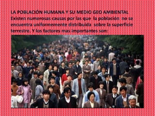 LA POBLACIÓN HUMANA Y SU MEDIO GEO AMBIENTAL
Existen numerosas causas por las que la población no se
encuentra uniformemente distribuida sobre la superficie
terrestre. Y los factores mas importantes son:
 