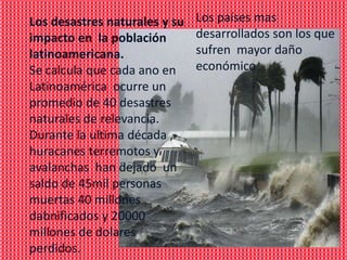 Los desastres naturales y su   Los países mas
impacto en la población        desarrollados son los que
latinoamericana.               sufren mayor daño
Se calcula que cada ano en     económico
Latinoamérica ocurre un
promedio de 40 desastres
naturales de relevancia.
Durante la ultima década ,
huracanes terremotos y
avalanchas han dejado un
saldo de 45mil personas
muertas 40 millones
dabnificados y 20000
millones de dolares
perdidos.
 