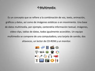 Multimedia:


  Es un concepto que se refiere a la combinación de voz, texto, animación,
gráficos y datos, así como de imágenes estáticas o en movimiento. Una base
de datos multimedia, por ejemplo, contendría información textual, imágenes,
    video-clips, tablas de datos, todos igualmente accesibles. Un equipo
  multimedia se compone de una computadora, una tarjeta de sonido, dos
               altavoces, un lector de CD-ROM y un monitor.
 