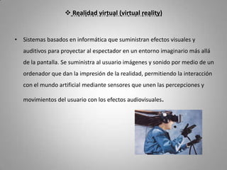  Realidad virtual (virtual reality)


• Sistemas basados en informática que suministran efectos visuales y
   auditivos para proyectar al espectador en un entorno imaginario más allá
   de la pantalla. Se suministra al usuario imágenes y sonido por medio de un
   ordenador que dan la impresión de la realidad, permitiendo la interacción
   con el mundo artificial mediante sensores que unen las percepciones y

   movimientos del usuario con los efectos audiovisuales.
 