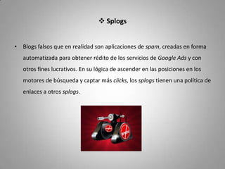  Splogs


• Blogs falsos que en realidad son aplicaciones de spam, creadas en forma
   automatizada para obtener rédito de los servicios de Google Ads y con
   otros fines lucrativos. En su lógica de ascender en las posiciones en los
   motores de búsqueda y captar más clicks, los splogs tienen una política de
   enlaces a otros splogs.
 