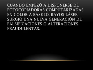 CUANDO EMPEZÓ A DISPONERSE DE
FOTOCOPIADORAS COMPUTARIZADAS
EN COLOR A BASE DE RAYOS LÁSER
SURGIÓ UNA NUEVA GENERACIÓN DE
FALSIFICACIONES O ALTERACIONES
FRAUDULENTAS.
 