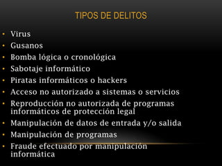 TIPOS DE DELITOS
• Virus
• Gusanos
• Bomba lógica o cronológica
• Sabotaje informático
• Piratas informáticos o hackers
• Acceso no autorizado a sistemas o servicios
• Reproducción no autorizada de programas
  informáticos de protección legal
• Manipulación de datos de entrada y/o salida
• Manipulación de programas
• Fraude efectuado por manipulación
  informática
 