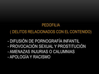 PEDOFILIA
 ( DELITOS RELACIONADOS CON EL CONTENIDO)

- DIFUSIÓN DE PORNOGRAFÍA INFANTIL
- PROVOCACIÓN SEXUAL Y PROSTITUCIÓN
- AMENAZAS INJURIAS O CALUMNIAS
- APOLOGÍA Y RACISMO
 
