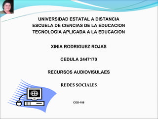 UNIVERSIDAD ESTATAL A DISTANCIA
ESCUELA DE CIENCIAS DE LA EDUCACION
TECNOLOGIA APLICADA A LA EDUCACION


       XINIA RODRIGUEZ ROJAS

          CEDULA 2447170

     RECURSOS AUDIOVISULAES

          REDES SOCIALES


               COD-108
 