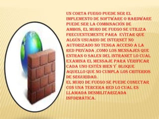 Un corta fuego puede ser el implemento de software o hardware puede ser la combinación de ambos, el muro de fuego se utiliza frecuentemente para  evitar que  algún usuario de internet no autorizado no tenga acceso a la red privada ,como los mensajes que entran o salen del intranet lo cual examina el mensaje para verificar cada uno estén bien y  bloque aquello que no cumpla los criterios de seguridad.El muro de fuego se puede conectar con una tercera red lo cual es llamada desmilitarizada informática.
