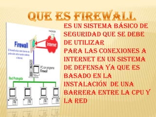 Que es firewall Es un sistema básico de seguridad que se debe de utilizar Para las conexiones a internet en un sistema de defensa ya que es basado en la instalación  de una barrera entre la CPU y la red 