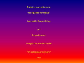 Trabajo emprendimiento

 “los equipos de trabajo”


Juan pablo Duque Ochoa


            10ª

      Sergio Jiménez


Colegio san José de la salle


“ mi colegio por siempre”

           2012
 