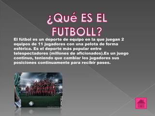 El fútbol es un deporte de equipo en la que juegan 2
equipos de 11 jugadores con una pelota de forma
esférica. Es el deporte más popular entre
telespectadores (millones de aficionados).Es un juego
continuo, teniendo que cambiar los jugadores sus
posiciones continuamente para recibir pases.
 