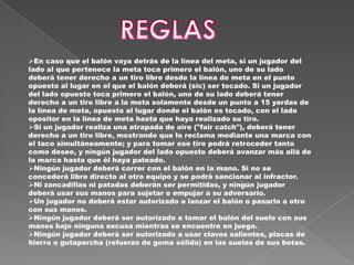 En caso que el balón vaya detrás de la línea del meta, si un jugador del
lado al que pertenece la meta toca primero el balón, uno de su lado
deberá tener derecho a un tiro libre desde la línea de meta en el punto
opuesto al lugar en el que el balón deberá (sic) ser tocado. Si un jugador
del lado opuesto toca primero el balón, uno de su lado deberá tener
derecho a un tiro libre a la meta solamente desde un punto a 15 yardas de
la línea de meta, opuesto al lugar donde el balón es tocado, con el lado
opositor en la línea de meta hasta que haya realizado su tiro.
Si un jugador realiza una atrapada de aire ("fair catch"), deberá tener
derecho a un tiro libre, mostrando que lo reclama mediante una marca con
el taco simultáneamente; y para tomar ese tiro podrá retroceder tanto
como desee, y ningún jugador del lado opuesto deberá avanzar más allá de
la marca hasta que él haya pateado.
Ningún jugador deberá correr con el balón en la mano. Si no se
concederá libre directo al otro equipo y se podrá sancionar al infractor.
Ni zancadillas ni patadas deberán ser permitidas, y ningún jugador
deberá usar sus manos para sujetar o empujar a su adversario.
Un jugador no deberá estar autorizado a lanzar el balón o pasarlo a otro
con sus manos.
Ningún jugador deberá ser autorizado a tomar el balón del suelo con sus
manos bajo ninguna excusa mientras se encuentre en juego.
Ningún jugador deberá ser autorizado a usar clavos salientes, placas de
hierro o gutapercha (refuerzo de goma sólida) en las suelas de sus botas.
 