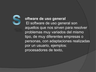 oftware de uso general
 El software de uso general son
aquellos que nos sirven para resolver
problemas muy variados del mismo
tipo, de muy diferentes empresas o
personas, con adaptaciones realizadas
por un usuario, ejemplos:
procesadores de texto,
 