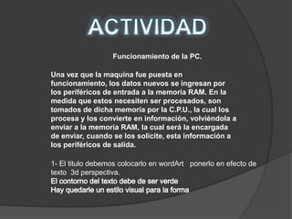 Funcionamiento de la PC.

Una vez que la maquina fue puesta en
funcionamiento, los datos nuevos se ingresan por
los periféricos de entrada a la memoria RAM. En la
medida que estos necesiten ser procesados, son
tomados de dicha memoria por la C.P.U., la cual los
procesa y los convierte en información, volviéndola a
enviar a la memoria RAM, la cual será la encargada
de enviar, cuando se los solicite, esta información a
los periféricos de salida.

1- El titulo debemos colocarlo en wordArt ponerlo en efecto de
texto 3d perspectiva.
 