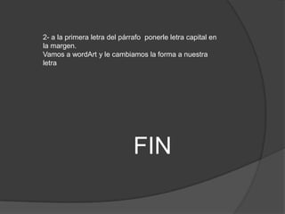2- a la primera letra del párrafo ponerle letra capital en
la margen.
Vamos a wordArt y le cambiamos la forma a nuestra
letra




                              FIN
 