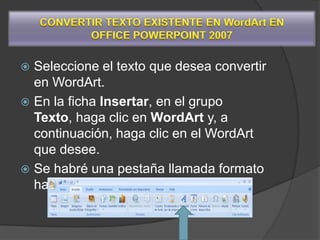  Seleccione el texto que desea convertir
  en WordArt.
 En la ficha Insertar, en el grupo
  Texto, haga clic en WordArt y, a
  continuación, haga clic en el WordArt
  que desee.
 Se habré una pestaña llamada formato
  hay podemos crear nuestro wordArt
 