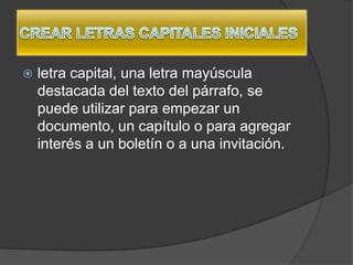    letra capital, una letra mayúscula
    destacada del texto del párrafo, se
    puede utilizar para empezar un
    documento, un capítulo o para agregar
    interés a un boletín o a una invitación.
 