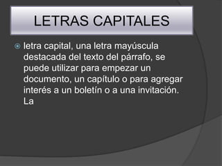 LETRAS CAPITALES
   letra capital, una letra mayúscula
    destacada del texto del párrafo, se
    puede utilizar para empezar un
    documento, un capítulo o para agregar
    interés a un boletín o a una invitación.
    La
 