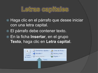  Haga clic en el párrafo que desee iniciar
  con una letra capital.
 El párrafo debe contener texto.
 En la ficha Insertar, en el grupo
  Texto, haga clic en Letra capital.
 